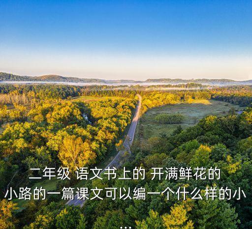  二年级 语文书上的 开满鲜花的 小路的一篇课文可以编一个什么样的小...