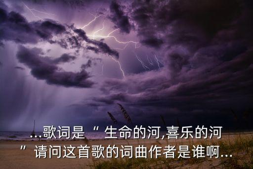 ...歌词是“ 生命的河,喜乐的河”请问这首歌的词曲作者是谁啊...