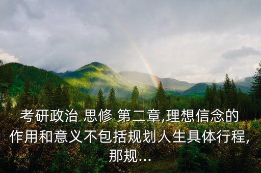 考研政治 思修 第二章,理想信念的作用和意义不包括规划人生具体行程,那规...