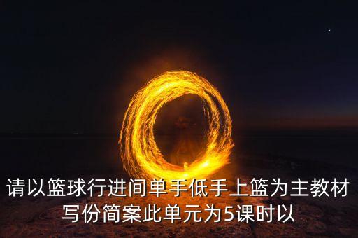 请以篮球行进间单手低手上篮为主教材写份简案此单元为5课时以