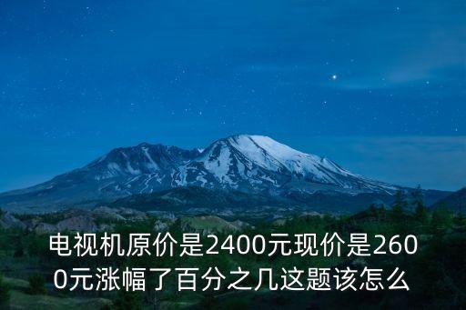 电视机原价是2400元现价是2600元涨幅了百分之几这题该怎么