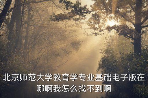 教育学基础电子版教材，北京师范大学教育学专业基础电子版在哪啊我怎么找不到啊