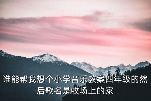 谁能帮我想个小学音乐教案四年级的然后歌名是牧场上的家