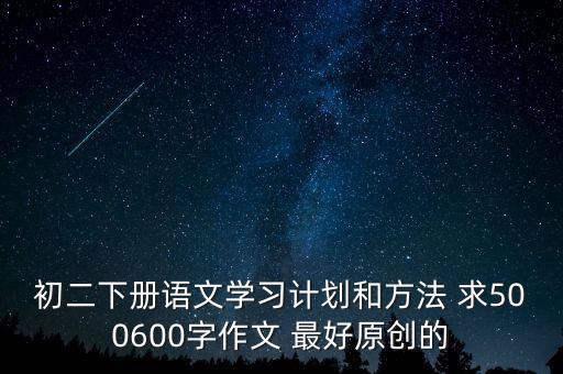 初二下册语文学习计划和方法 求500600字作文 最好原创的