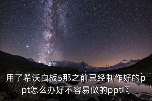 用了希沃白板5那之前已经制作好的ppt怎么办好不容易做的ppt啊
