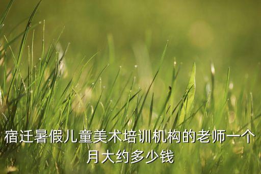 少儿美术培训机构老师课时费，宿迁暑假儿童美术培训机构的老师一个月大约多少钱