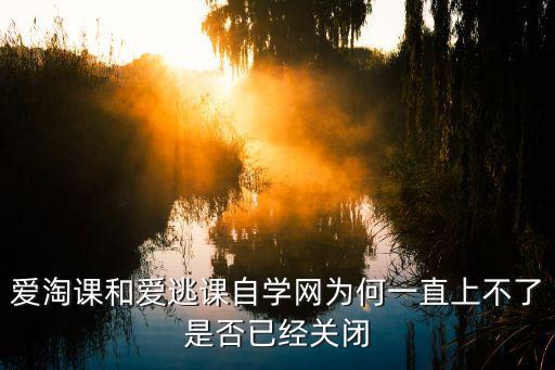 哪个网课平台倒闭了，爱淘课和爱逃课自学网为何一直上不了是否已经关闭
