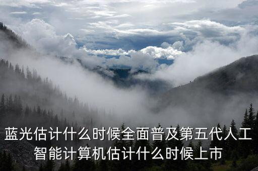 蓝光估计什么时候全面普及第五代人工智能计算机估计什么时候上市