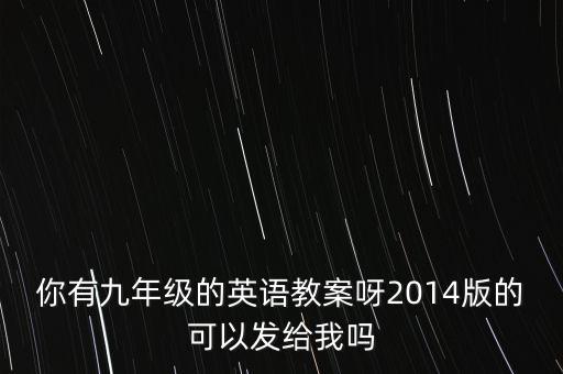 你有九年级的英语教案呀2014版的可以发给我吗