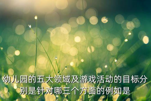 幼儿园的五大领域及游戏活动的目标分别是针对哪三个方面的例如是
